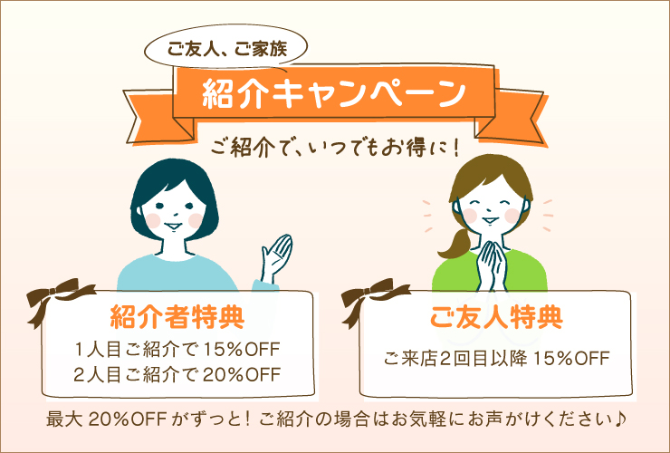 ご友人、ご家族紹介キャンペーン！ご紹介で、いつでもお得に！紹介者特典は1人目ご紹介で15%OFF、2人目ご紹介で20%OFFになります。ご友人特典はご来店2回目以降15%OFFになります。最大20%OFFがずっと！ご紹介の場合はお気軽にお声がけください♪